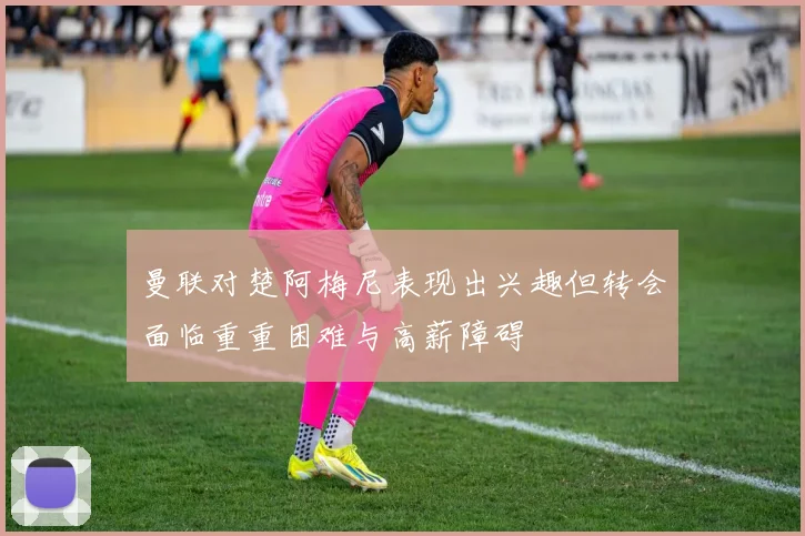 曼联对楚阿梅尼表现出兴趣但转会面临重重困难与高薪障碍