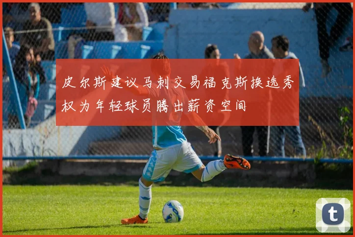 皮尔斯建议马刺交易福克斯换选秀权为年轻球员腾出薪资空间