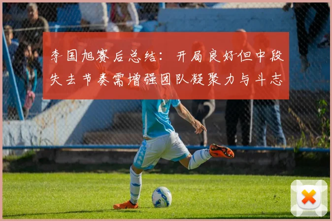 李国旭赛后总结：开局良好但中段失去节奏需增强团队凝聚力与斗志