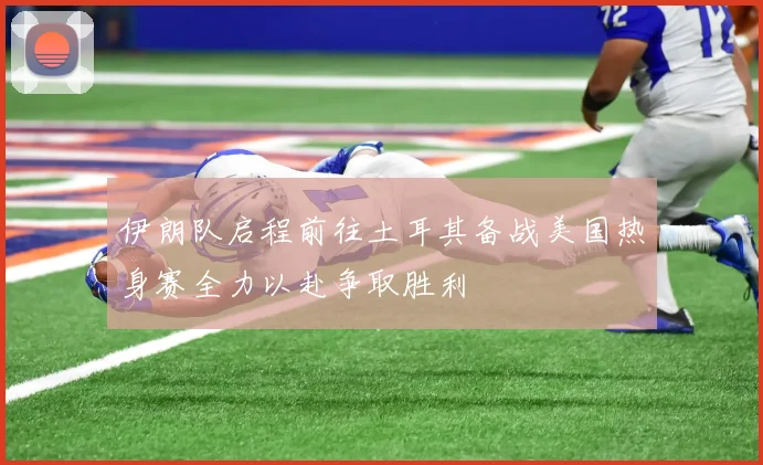 伊朗队启程前往土耳其备战美国热身赛全力以赴争取胜利
