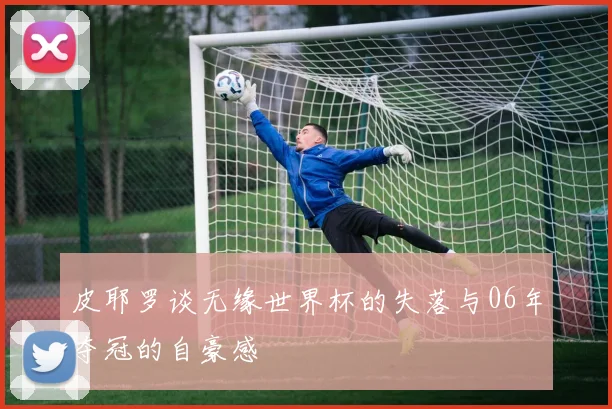 皮耶罗谈无缘世界杯的失落与06年夺冠的自豪感