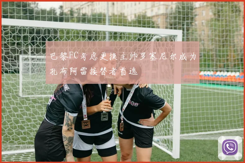 巴黎FC考虑更换主帅罗塞尼尔成为孔布阿雷接替者首选