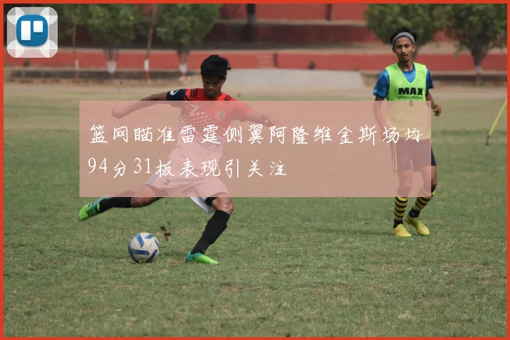 篮网瞄准雷霆侧翼阿隆维金斯场均94分31板表现引关注