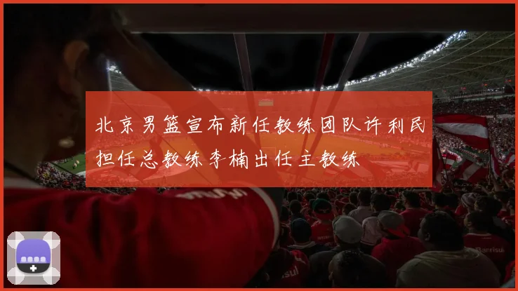 北京男篮宣布新任教练团队许利民担任总教练李楠出任主教练