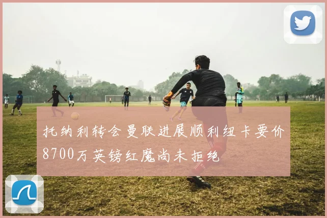 托纳利转会曼联进展顺利纽卡要价8700万英镑红魔尚未拒绝