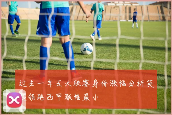 过去一年五大联赛身价涨幅分析英超领跑西甲涨幅最小