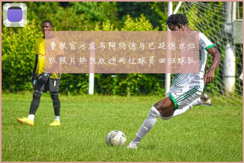 曼联官方发布阿玛德与巴延德尔归队照片热烈欢迎两位球员回归球队