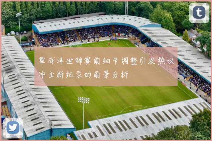 覃海洋世锦赛前细节调整引发热议冲击新纪录的前景分析
